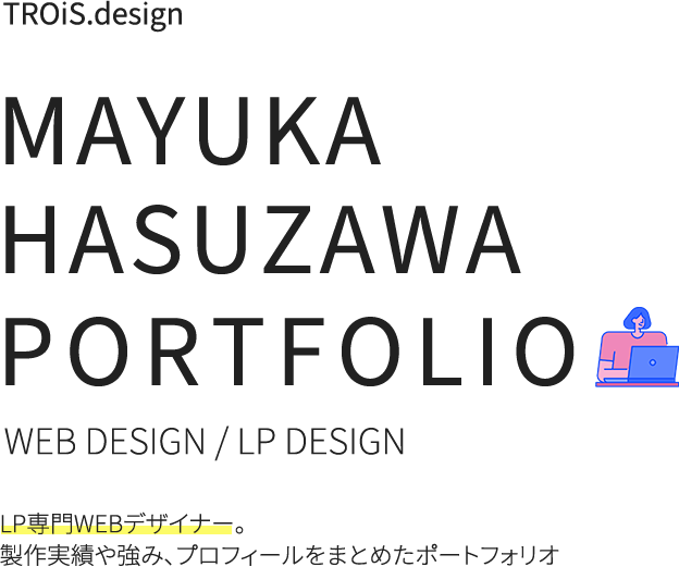 TROiS.design MAYUKA HASUZAWA PORTFOLIO WEB DESIGN / LP DESIGN LP専門デザイナー。製作実績や強み、プロフィールをまとめたポートフォリオ
